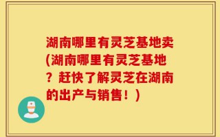 湖南哪里有灵芝基地卖(湖南哪里有灵芝基地？赶快了解灵芝在湖南的出产与销售！)