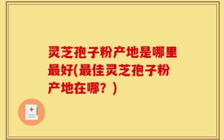 灵芝孢子粉产地是哪里最好(最佳灵芝孢子粉产地在哪？)