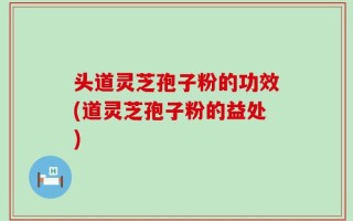 头道灵芝孢子粉的功效(道灵芝孢子粉的益处)