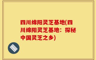 四川绵阳灵芝基地(四川绵阳灵芝基地：探秘中国灵芝之乡)