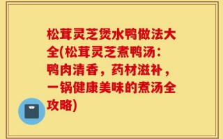 松茸灵芝煲水鸭做法大全(松茸灵芝煮鸭汤：鸭肉清香，药材滋补，一锅健康美味的煮汤全攻略)