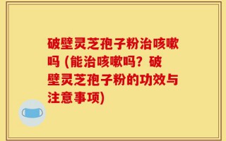 破壁灵芝孢子粉治咳嗽吗 (能治咳嗽吗？破壁灵芝孢子粉的功效与注意事项)
