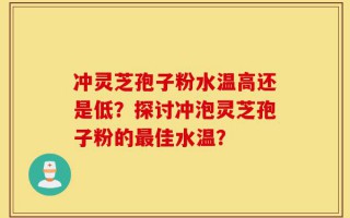 冲灵芝孢子粉水温高还是低？探讨冲泡灵芝孢子粉的最佳水温？