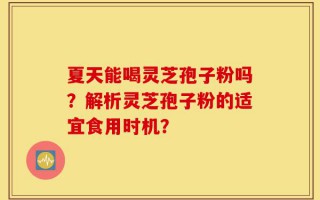 夏天能喝灵芝孢子粉吗？解析灵芝孢子粉的适宜食用时机？