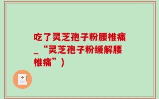 吃了灵芝孢子粉腰椎痛_“灵芝孢子粉缓解腰椎痛”)
