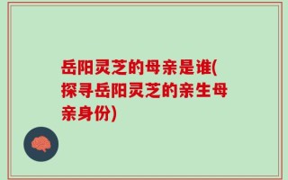 岳阳灵芝的母亲是谁(探寻岳阳灵芝的亲生母亲身份)
