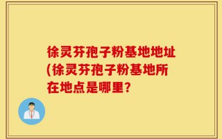 徐灵芬孢子粉基地地址(徐灵芬孢子粉基地所在地点是哪里？