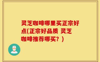 灵芝咖啡哪里买正宗好点(正宗好品质 灵芝咖啡推荐哪买？)