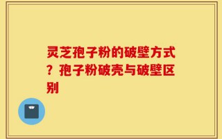 灵芝孢子粉的破壁方式？孢子粉破壳与破壁区别