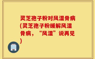灵芝孢子粉对风湿骨病(灵芝孢子粉缓解风湿骨病，“风湿”说再见)