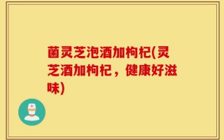 菌灵芝泡酒加枸杞(灵芝酒加枸杞，健康好滋味)