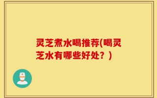 灵芝煮水喝推荐(喝灵芝水有哪些好处？)