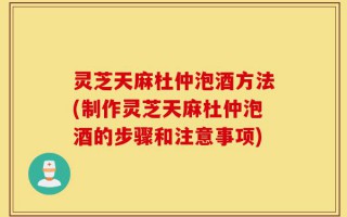 灵芝天麻杜仲泡酒方法(制作灵芝天麻杜仲泡酒的步骤和注意事项)