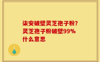 柒安破壁灵芝孢子粉？灵芝孢子粉破壁99%什么意思