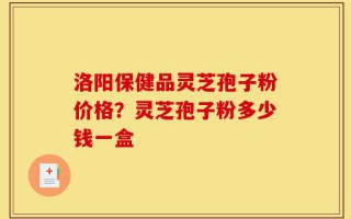 洛阳保健品灵芝孢子粉价格？灵芝孢子粉多少钱一盒