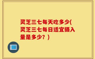 灵芝三七每天吃多少(灵芝三七每日适宜摄入量是多少？)
