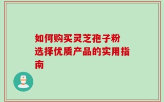 如何购买灵芝孢子粉 选择优质产品的实用指南