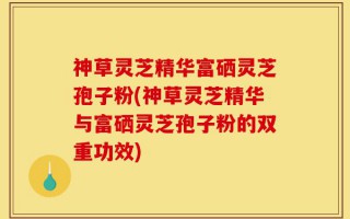 神草灵芝精华富硒灵芝孢子粉(神草灵芝精华与富硒灵芝孢子粉的双重功效)