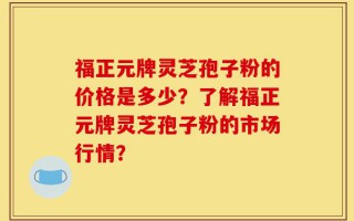 福正元牌灵芝孢子粉的价格是多少？了解福正元牌灵芝孢子粉的市场行情？