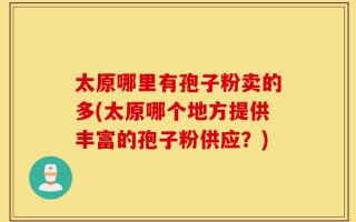 太原哪里有孢子粉卖的多(太原哪个地方提供丰富的孢子粉供应？)
