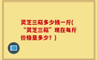 灵芝三萜多少钱一斤(“灵芝三萜”现在每斤价格是多少？)