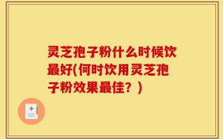 灵芝孢子粉什么时候饮最好(何时饮用灵芝孢子粉效果最佳？)