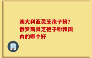 澳大利亚灵芝孢子粉？俄罗斯灵芝孢子粉和国内的哪个好