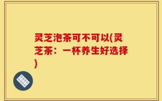 灵芝泡茶可不可以(灵芝茶：一杯养生好选择)
