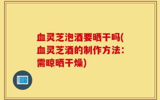 血灵芝泡酒要晒干吗(血灵芝酒的制作方法：需晾晒干燥)