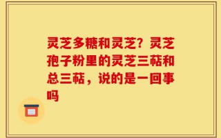 灵芝多糖和灵芝？灵芝孢子粉里的灵芝三萜和总三萜，说的是一回事吗