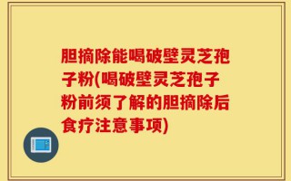 胆摘除能喝破壁灵芝孢子粉(喝破壁灵芝孢子粉前须了解的胆摘除后食疗注意事项)