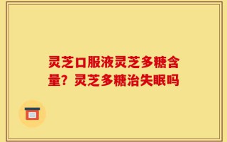 灵芝口服液灵芝多糖含量？灵芝多糖治失眠吗