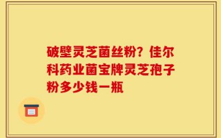 破壁灵芝菌丝粉？佳尔科药业菌宝牌灵芝孢子粉多少钱一瓶