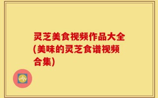 灵芝美食视频作品大全(美味的灵芝食谱视频合集)