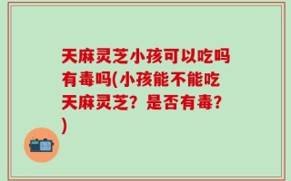 天麻灵芝小孩可以吃吗有毒吗(小孩能不能吃天麻灵芝？是否有毒？)