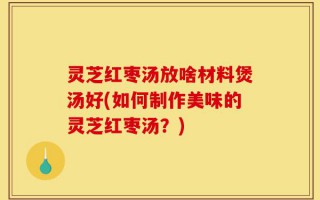 灵芝红枣汤放啥材料煲汤好(如何制作美味的灵芝红枣汤？)