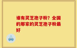 谁有灵芝孢子粉？全国的那家的灵芝孢子粉最好