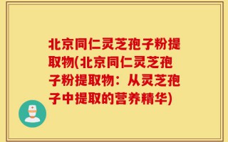 北京同仁灵芝孢子粉提取物(北京同仁灵芝孢子粉提取物：从灵芝孢子中提取的营养精华)