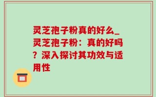 灵芝孢子粉真的好么_灵芝孢子粉：真的好吗？深入探讨其功效与适用性