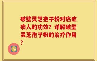 破壁灵芝孢子粉对癌症病人的功效？详解破壁灵芝孢子粉的治疗作用？