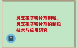 灵芝孢子粉片剂制粒_灵芝孢子粉片剂的制粒技术与应用研究
