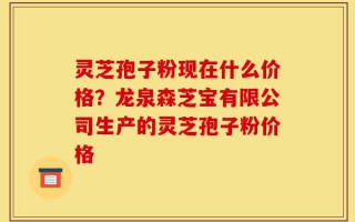 灵芝孢子粉现在什么价格？龙泉森芝宝有限公司生产的灵芝孢子粉价格