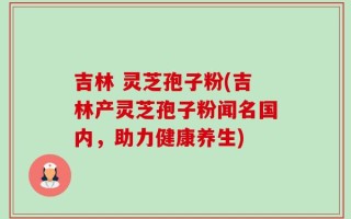 吉林 灵芝孢子粉(吉林产灵芝孢子粉闻名国内，助力健康养生)