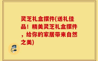 灵芝礼盒摆件(送礼佳品！精美灵芝礼盒摆件，给你的家居带来自然之美)