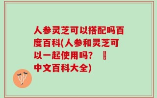 人参灵芝可以搭配吗百度百科(人参和灵芝可以一起使用吗？ – 中文百科大全)