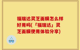 福瑞达灵芝面膜怎么样好用吗(「福瑞达」灵芝面膜使用体验分享)