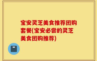 宝安灵芝美食推荐团购套餐(宝安必尝的灵芝美食团购推荐)