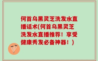 何首乌黑灵芝洗发水直播话术(何首乌黑灵芝洗发水直播推荐！享受健康秀发必备神器！)