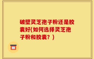 破壁灵芝孢子粉还是胶囊好(如何选择灵芝孢子粉和胶囊？)