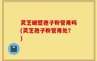 灵芝破壁孢子粉管用吗(灵芝孢子粉管用处？)